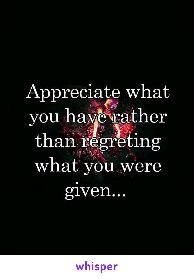 Appreciate what you have rather than regreting what you were given... 