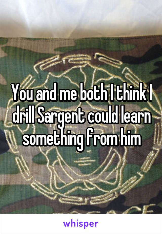 You and me both I think I drill Sargent could learn something from him