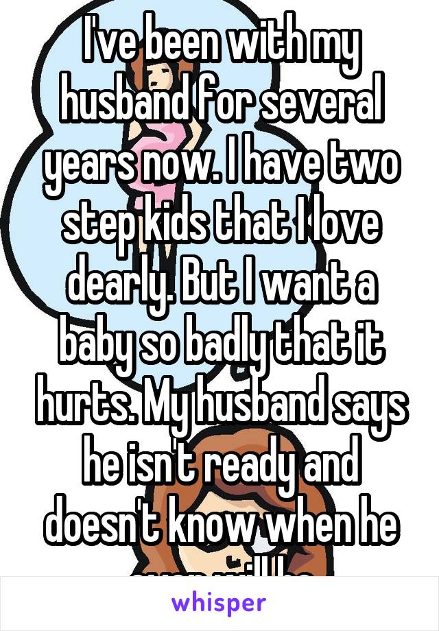 I've been with my husband for several years now. I have two step kids that I love dearly. But I want a baby so badly that it hurts. My husband says he isn't ready and doesn't know when he ever will be