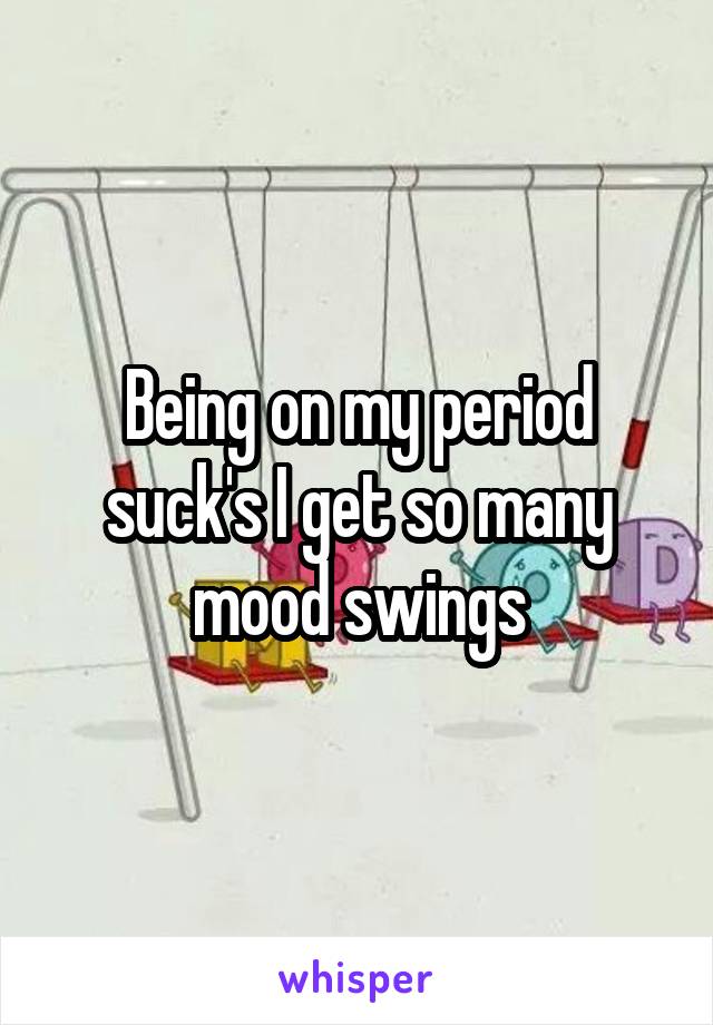 Being on my period suck's I get so many mood swings