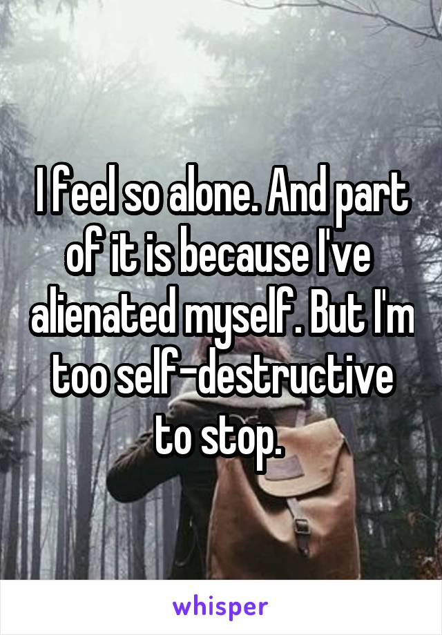 I feel so alone. And part of it is because I've  alienated myself. But I'm too self-destructive to stop. 