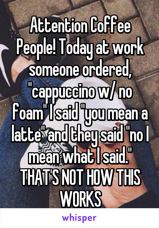 Attention Coffee People! Today at work someone ordered, "cappuccino w/ no foam" I said "you mean a latte" and they said "no I mean what I said."
THAT'S NOT HOW THIS WORKS