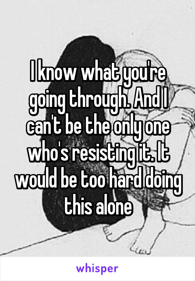 I know what you're going through. And I can't be the only one who's resisting it. It would be too hard doing this alone