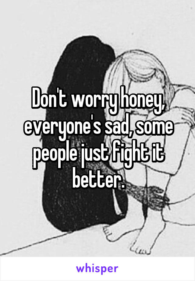 Don't worry honey, everyone's sad, some people just fight it better.