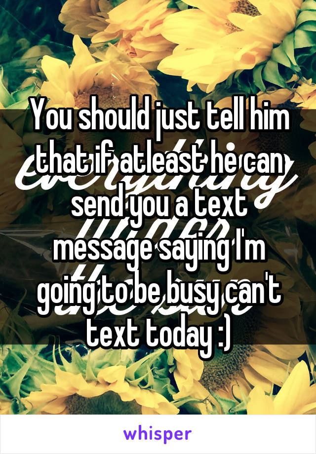 You should just tell him that if atleast he can send you a text message saying I'm going to be busy can't text today :)