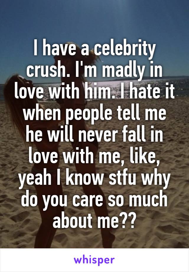 I have a celebrity crush. I'm madly in love with him. I hate it when people tell me he will never fall in love with me, like, yeah I know stfu why do you care so much about me??