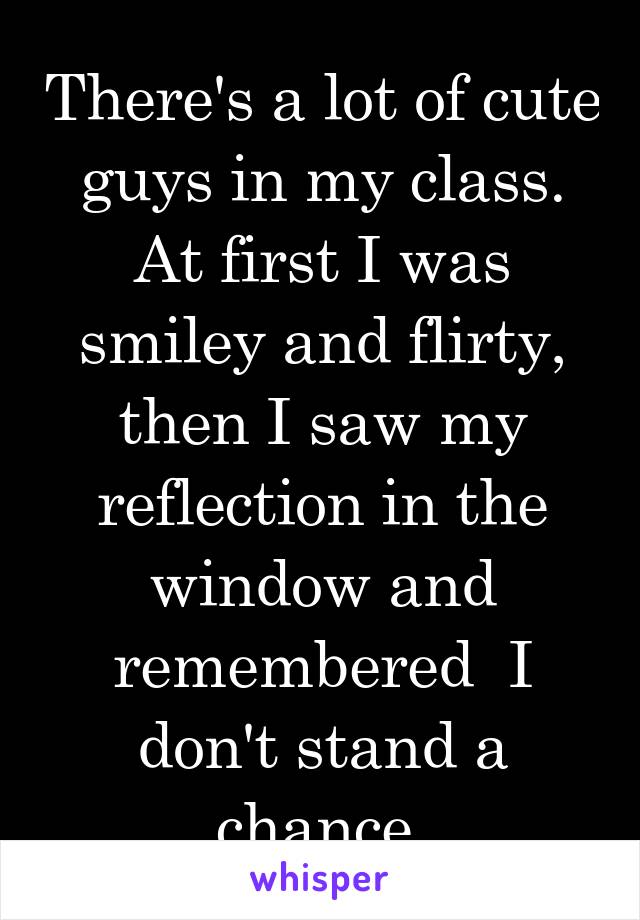 There's a lot of cute guys in my class. At first I was smiley and flirty, then I saw my reflection in the window and remembered  I don't stand a chance.