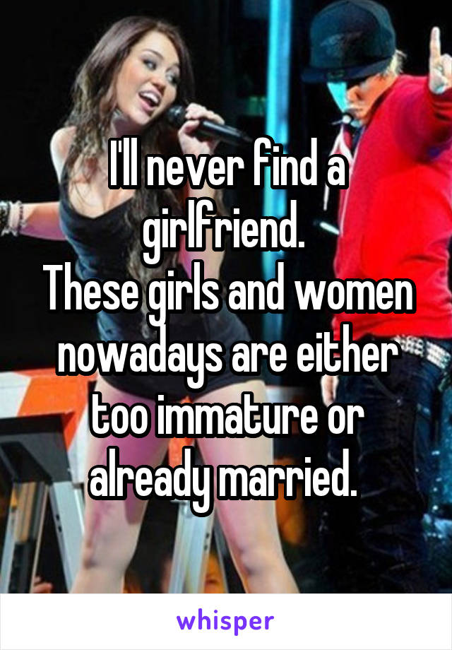 I'll never find a girlfriend. 
These girls and women nowadays are either too immature or already married. 