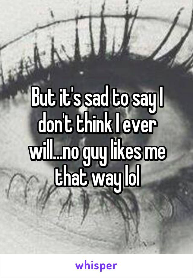 But it's sad to say I don't think I ever will...no guy likes me that way lol