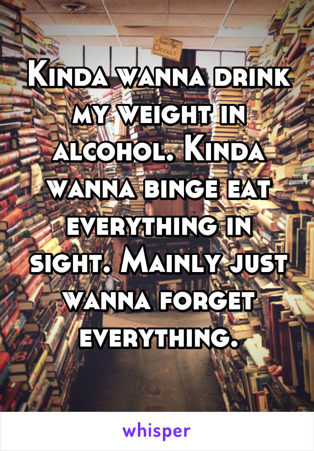 Kinda wanna drink my weight in alcohol. Kinda wanna binge eat everything in sight. Mainly just wanna forget everything.
