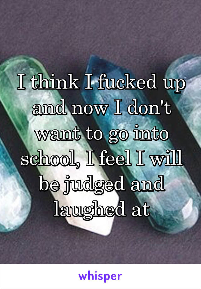 I think I fucked up and now I don't want to go into school, I feel I will be judged and laughed at