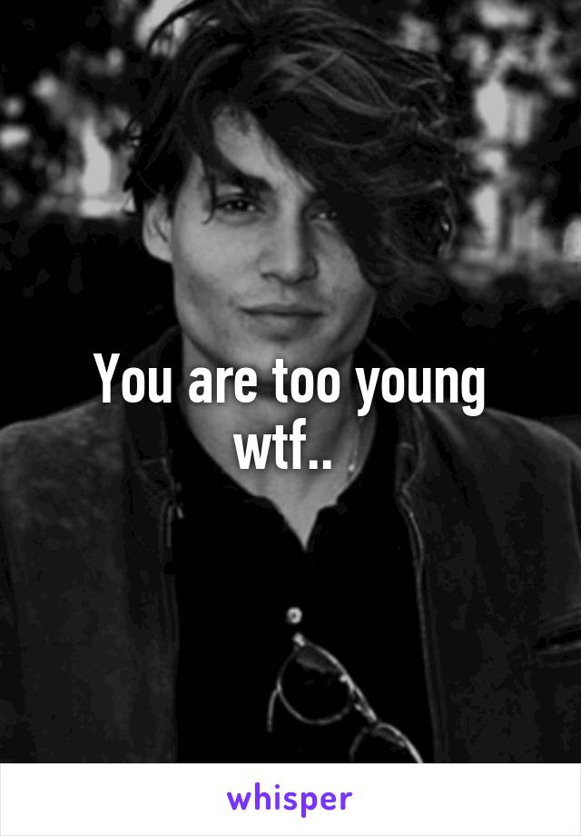 You are too young wtf.. 