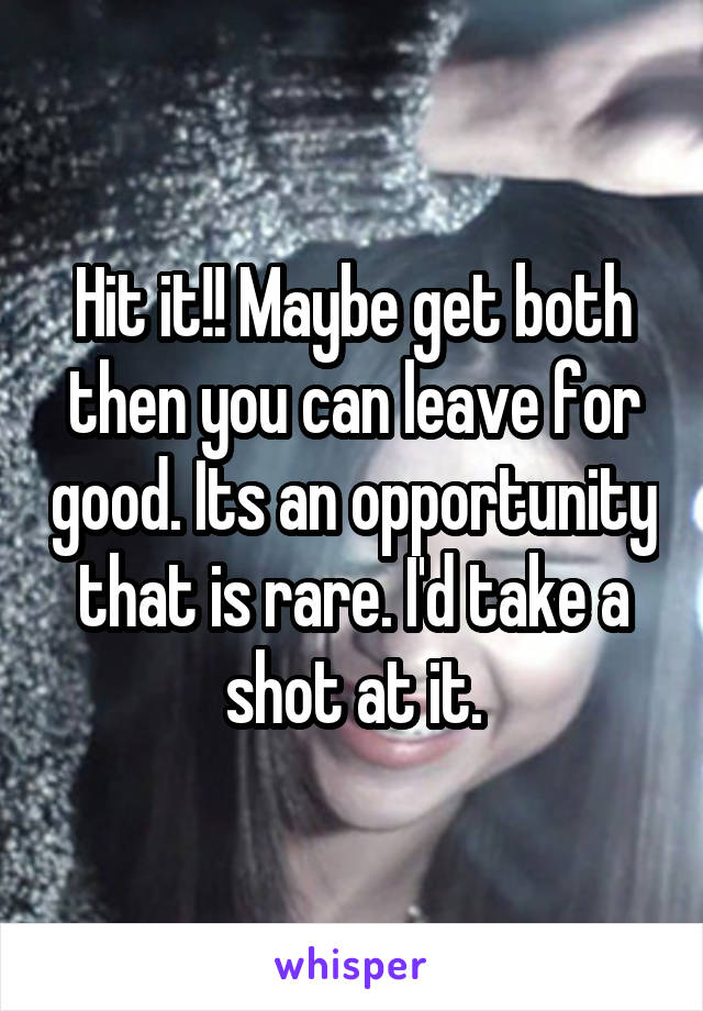 Hit it!! Maybe get both then you can leave for good. Its an opportunity that is rare. I'd take a shot at it.