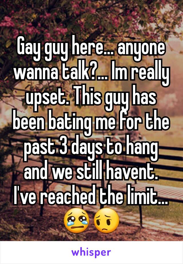 Gay guy here... anyone wanna talk?... Im really upset. This guy has been bating me for the past 3 days to hang and we still havent. I've reached the limit...  😢😔