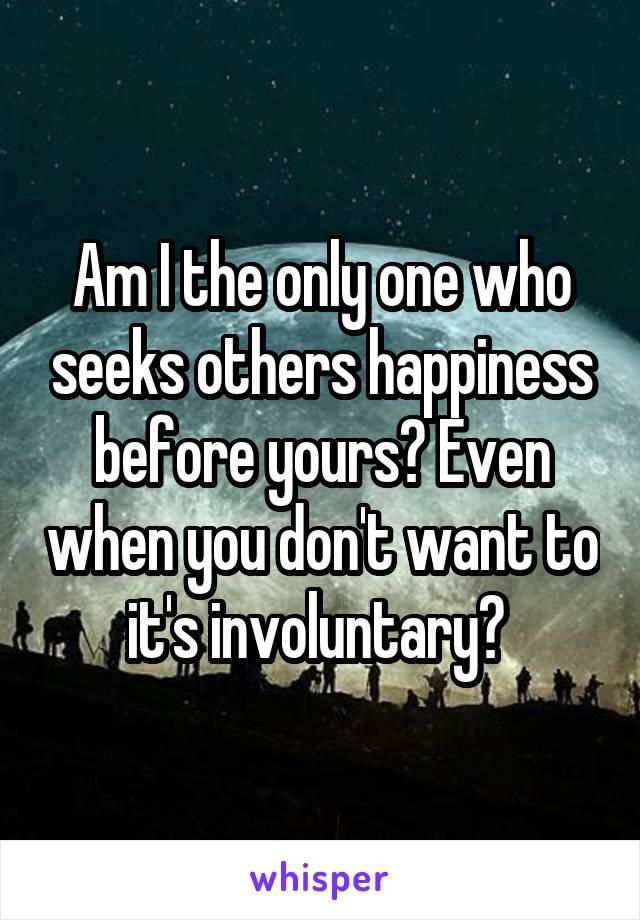 Am I the only one who seeks others happiness before yours? Even when you don't want to it's involuntary? 