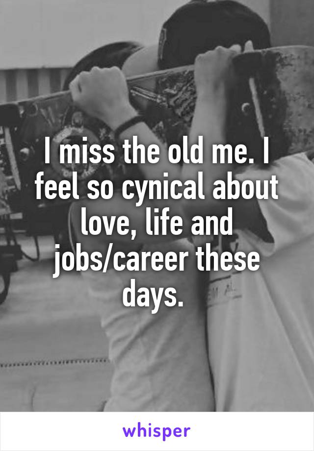 I miss the old me. I feel so cynical about love, life and jobs/career these days. 