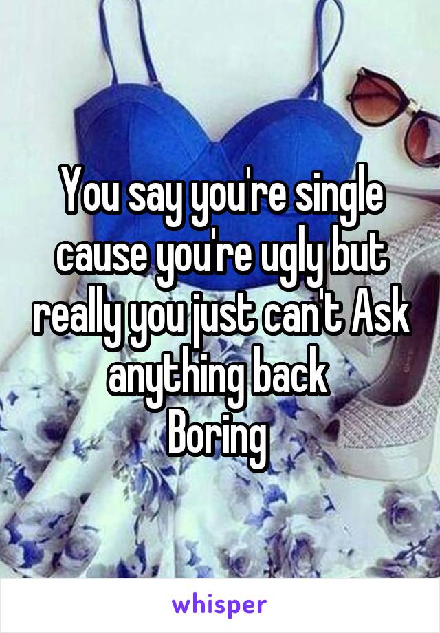 You say you're single cause you're ugly but really you just can't Ask anything back 
Boring 