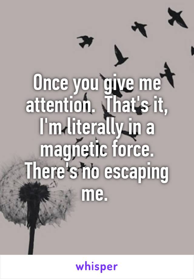 Once you give me attention.  That's it, I'm literally in a magnetic force. There's no escaping me. 