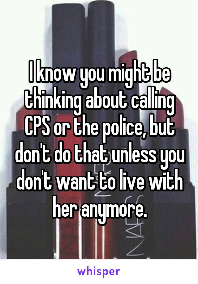 I know you might be thinking about calling CPS or the police, but don't do that unless you don't want to live with her anymore.