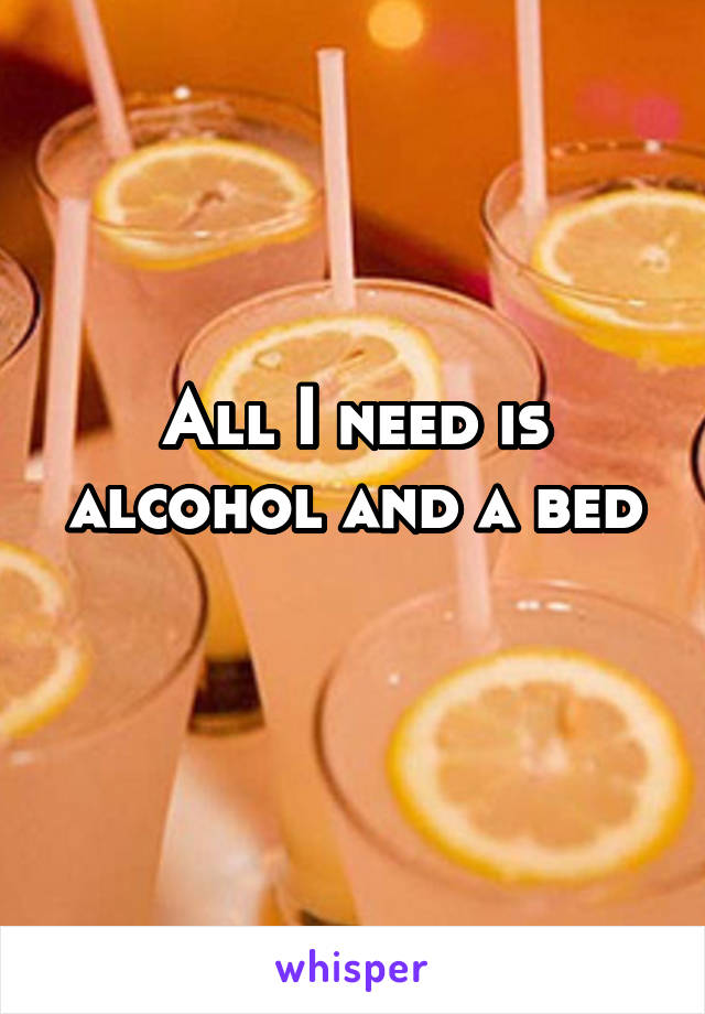 All I need is alcohol and a bed
