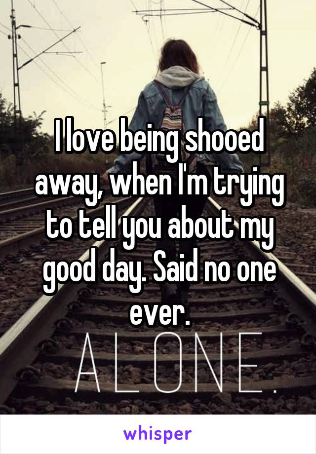 I love being shooed away, when I'm trying to tell you about my good day. Said no one ever.