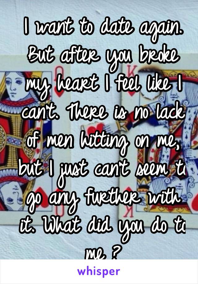 I want to date again.
But after you broke my heart I feel like I can't. There is no lack of men hitting on me, but I just can't seem to go any further with it. What did you do to me ?