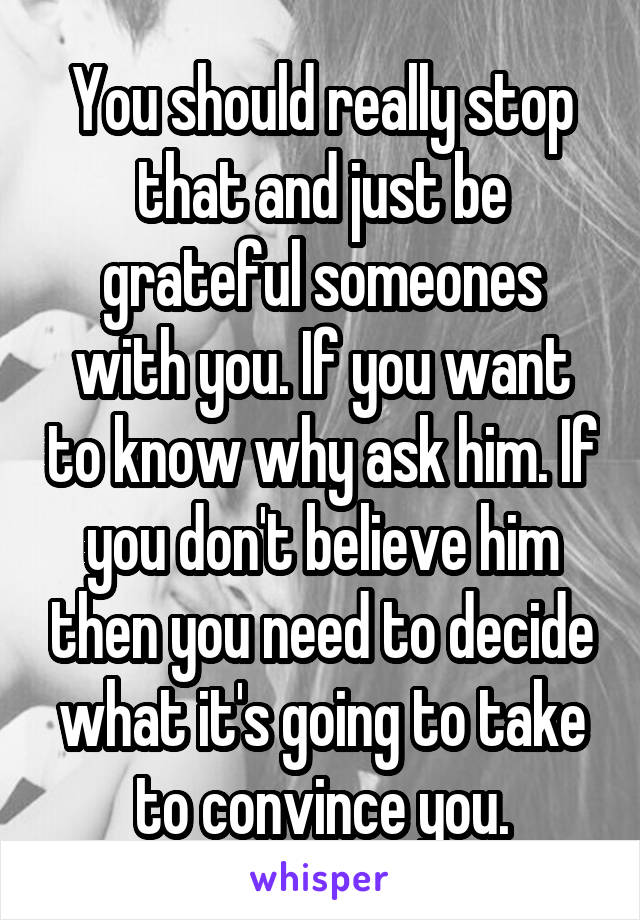 You should really stop that and just be grateful someones with you. If you want to know why ask him. If you don't believe him then you need to decide what it's going to take to convince you.