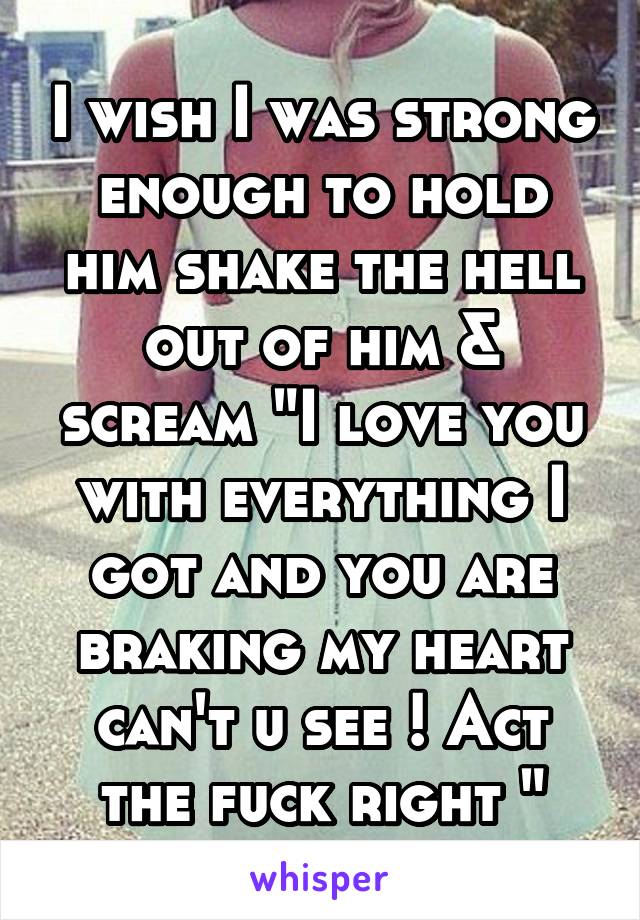 I wish I was strong enough to hold him shake the hell out of him & scream "I love you with everything I got and you are braking my heart can't u see ! Act the fuck right "