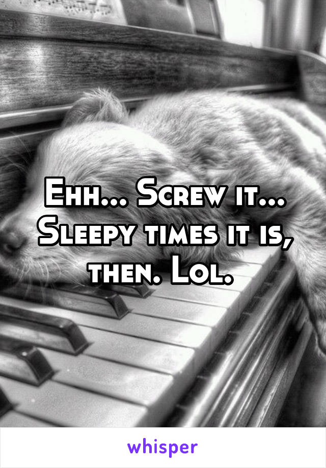 Ehh... Screw it... Sleepy times it is, then. Lol. 