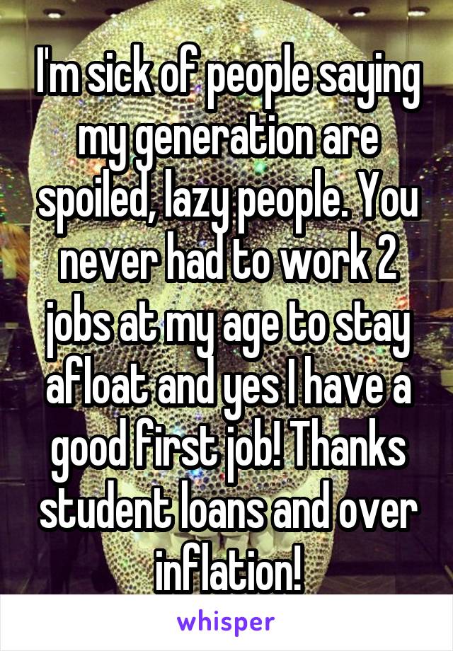 I'm sick of people saying my generation are spoiled, lazy people. You never had to work 2 jobs at my age to stay afloat and yes I have a good first job! Thanks student loans and over inflation!