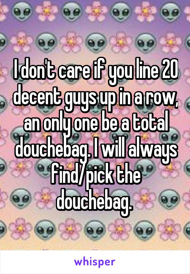 I don't care if you line 20 decent guys up in a row, an only one be a total douchebag. I will always find/pick the douchebag. 