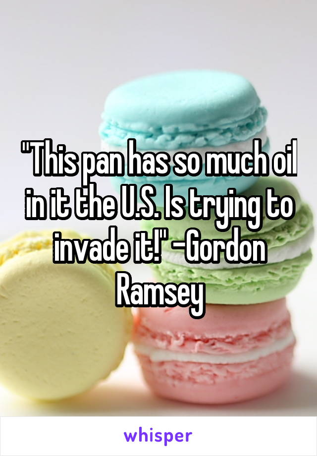 "This pan has so much oil in it the U.S. Is trying to invade it!" -Gordon Ramsey