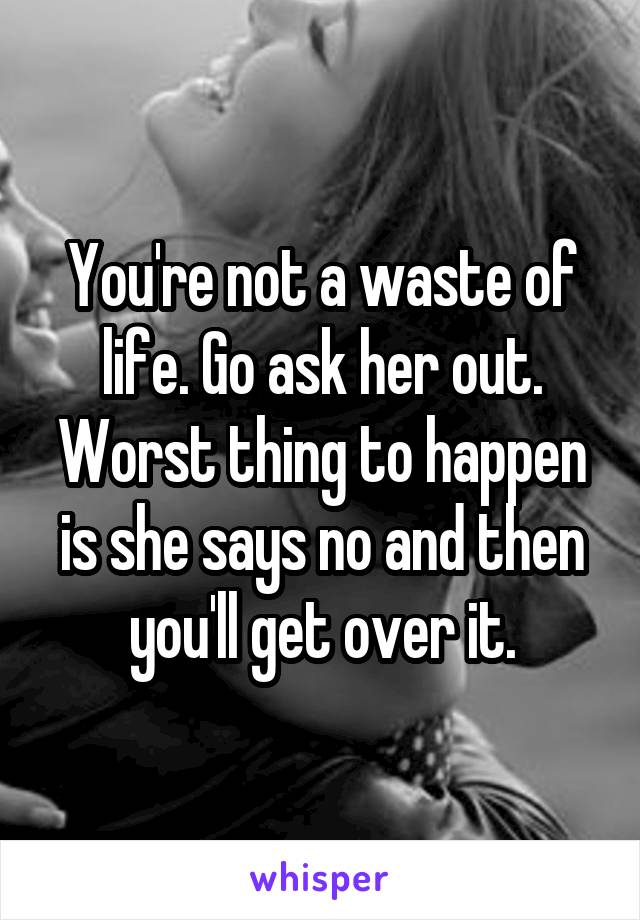 You're not a waste of life. Go ask her out. Worst thing to happen is she says no and then you'll get over it.