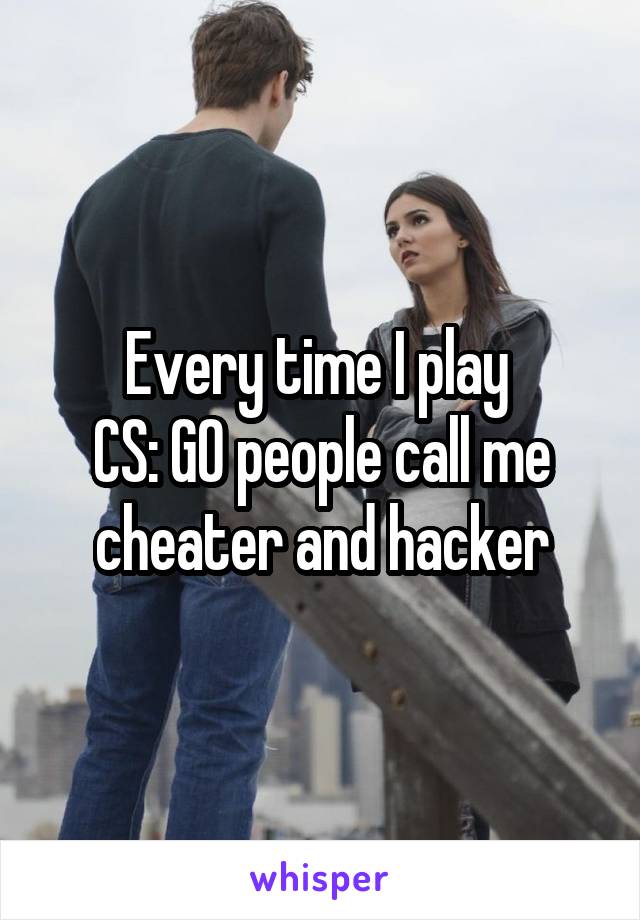 Every time I play 
CS: GO people call me
cheater and hacker