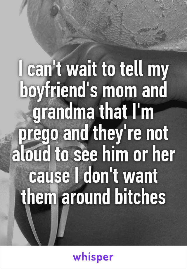 I can't wait to tell my boyfriend's mom and grandma that I'm prego and they're not aloud to see him or her cause I don't want them around bitches