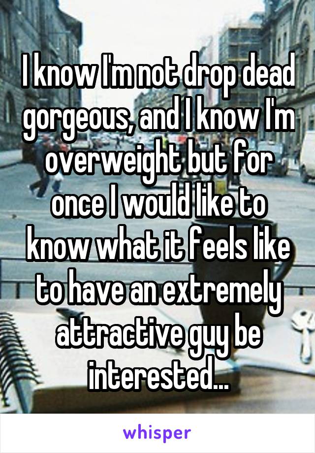 I know I'm not drop dead gorgeous, and I know I'm overweight but for once I would like to know what it feels like to have an extremely attractive guy be interested...