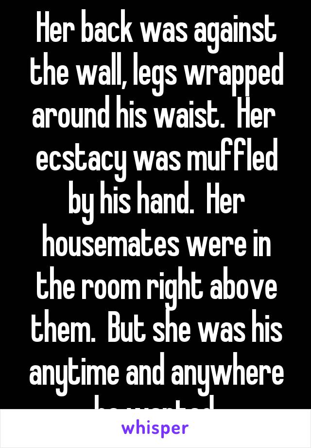 Her back was against the wall, legs wrapped around his waist.  Her  ecstacy was muffled by his hand.  Her housemates were in the room right above them.  But she was his anytime and anywhere he wanted.