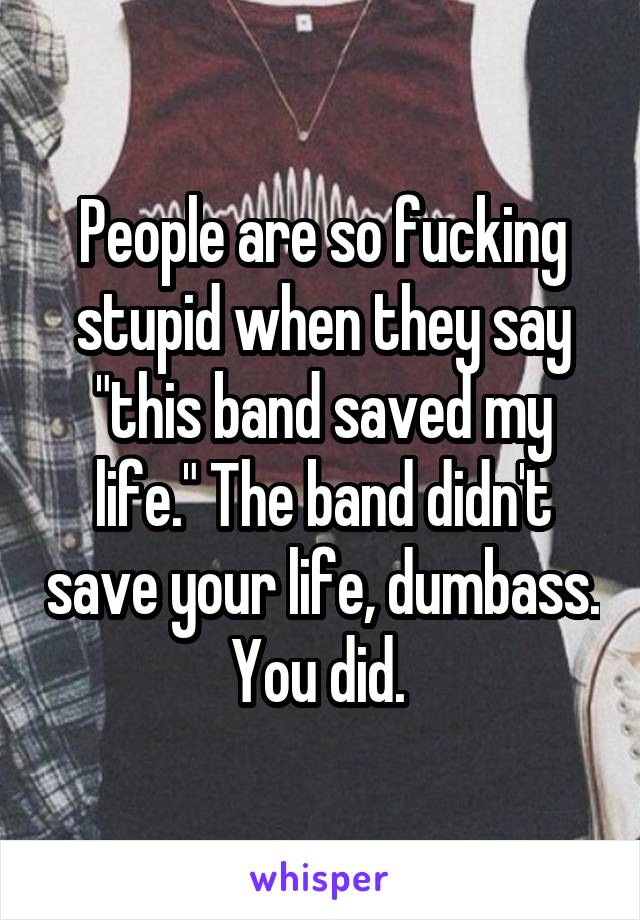 People are so fucking stupid when they say "this band saved my life." The band didn't save your life, dumbass. You did. 