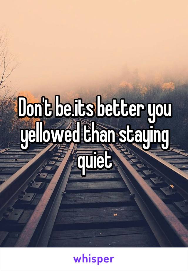 Don't be.its better you yellowed than staying quiet