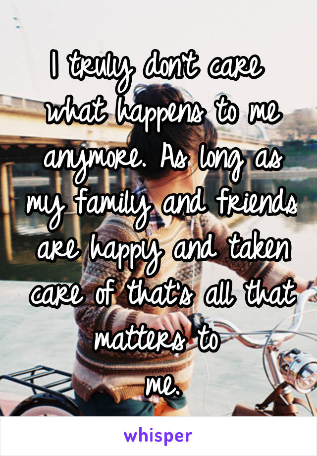 I truly don't care 
what happens to me anymore. As long as my family and friends are happy and taken care of that's all that matters to 
me.