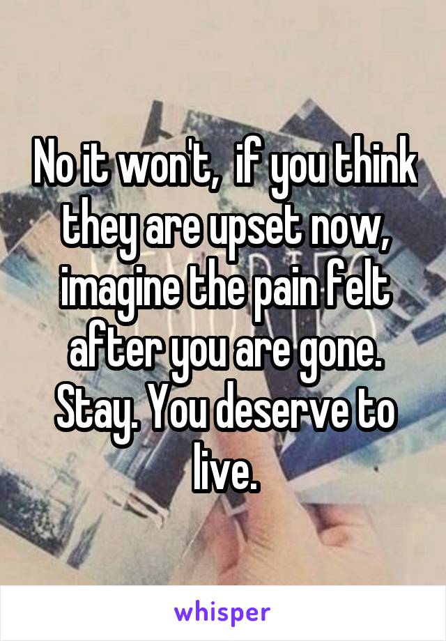 No it won't,  if you think they are upset now, imagine the pain felt after you are gone. Stay. You deserve to live.