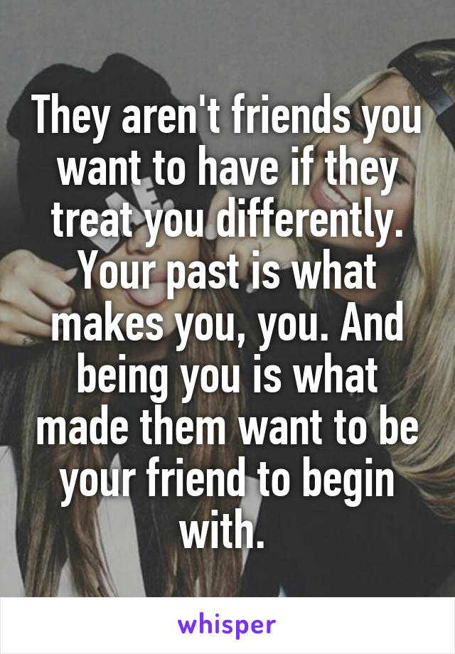 They aren't friends you want to have if they treat you differently. Your past is what makes you, you. And being you is what made them want to be your friend to begin with. 