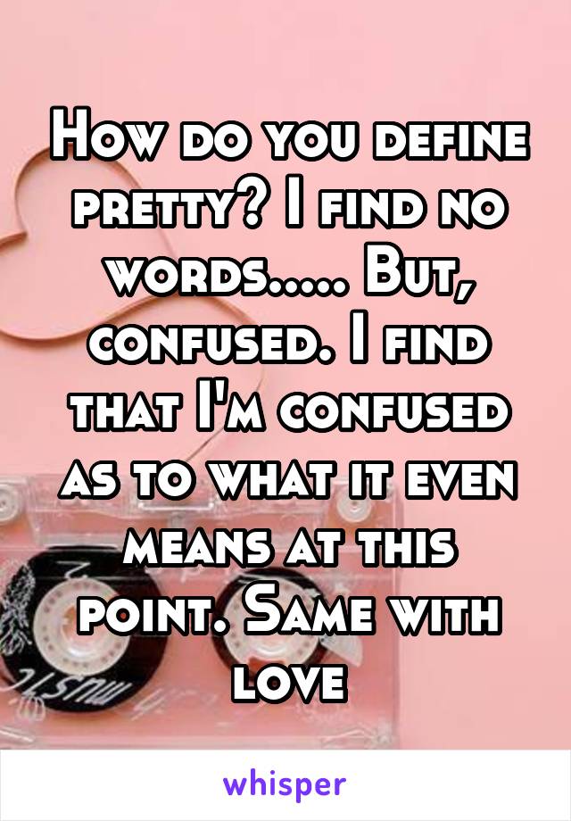 How do you define pretty? I find no words..... But, confused. I find that I'm confused as to what it even means at this point. Same with love