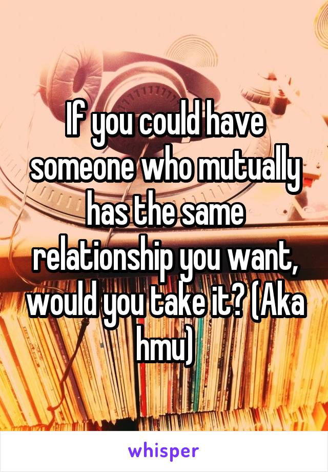 If you could have someone who mutually has the same relationship you want, would you take it? (Aka hmu)