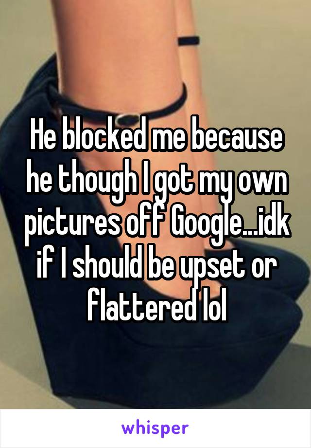 He blocked me because he though I got my own pictures off Google...idk if I should be upset or flattered lol