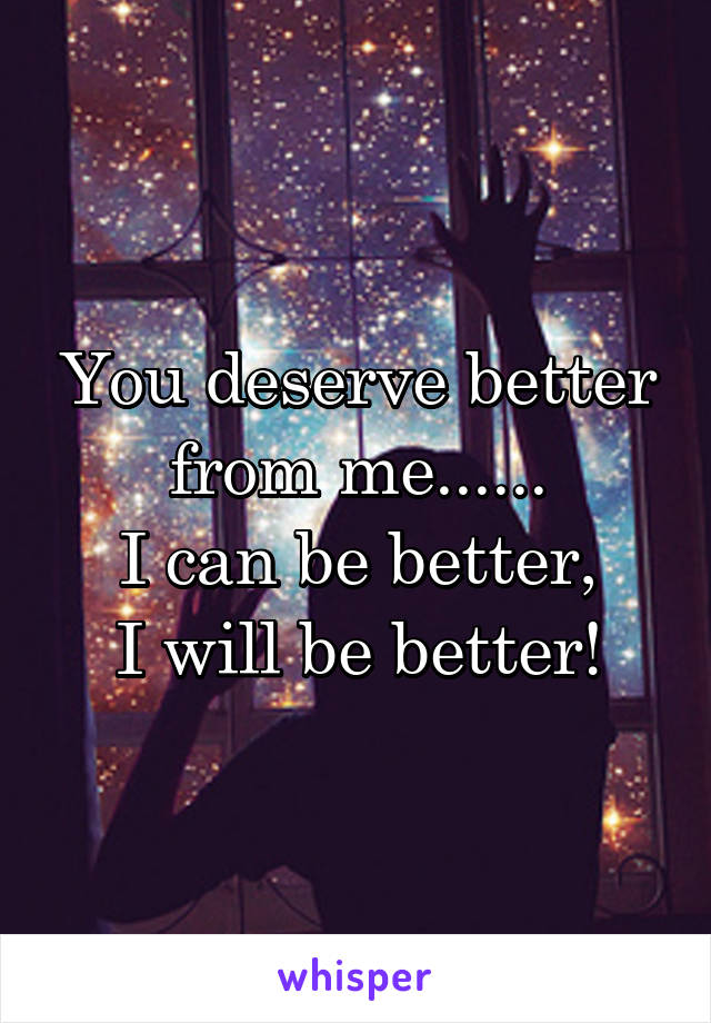 You deserve better from me......
I can be better,
I will be better!