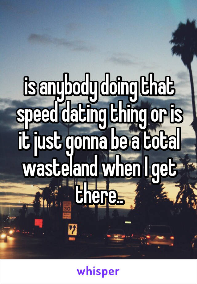 is anybody doing that speed dating thing or is it just gonna be a total wasteland when I get there..