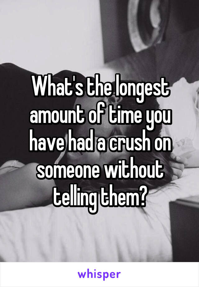 What's the longest amount of time you have had a crush on someone without telling them?