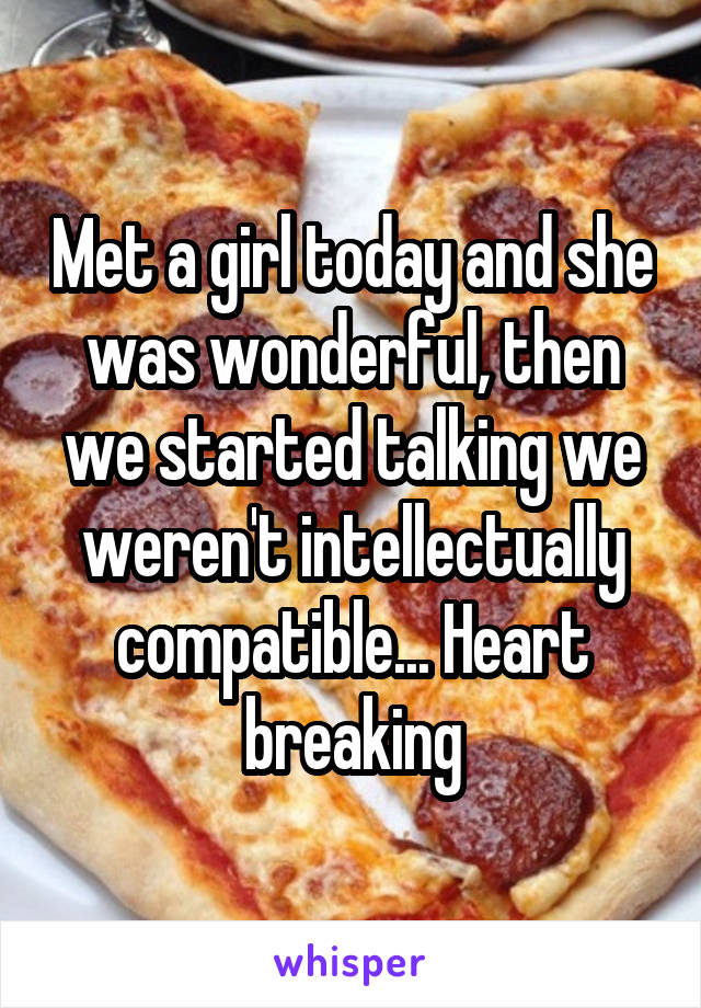 Met a girl today and she was wonderful, then we started talking we weren't intellectually compatible... Heart breaking