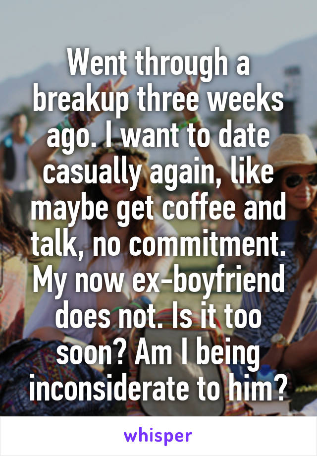 Went through a breakup three weeks ago. I want to date casually again, like maybe get coffee and talk, no commitment. My now ex-boyfriend does not. Is it too soon? Am I being inconsiderate to him?